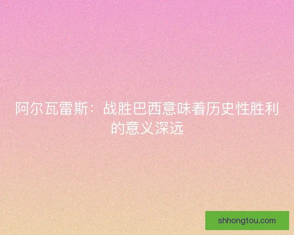 阿尔瓦雷斯：战胜巴西意味着历史性胜利的意义深远
