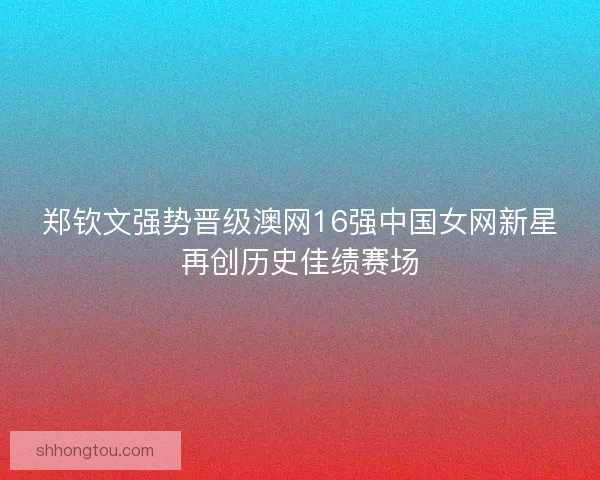 郑钦文强势晋级澳网16强中国女网新星再创历史佳绩赛场