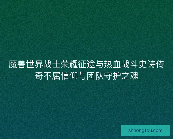 魔兽世界战士荣耀征途与热血战斗史诗传奇不屈信仰与团队守护之魂