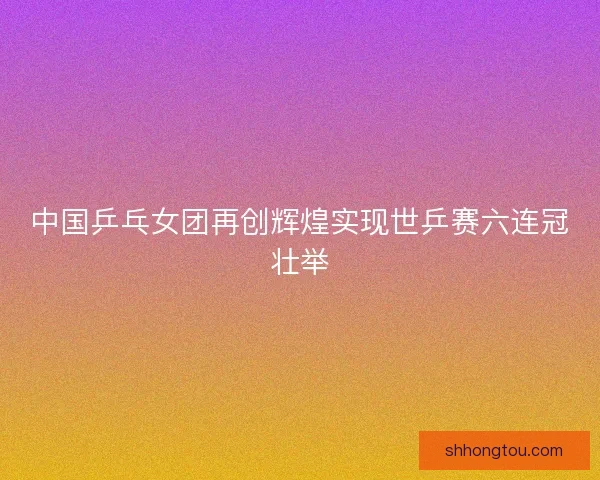 中国乒乓女团再创辉煌实现世乒赛六连冠壮举